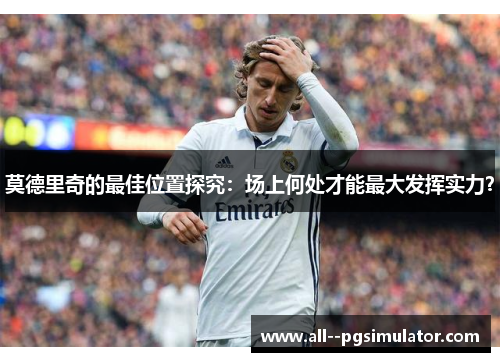 莫德里奇的最佳位置探究：场上何处才能最大发挥实力？