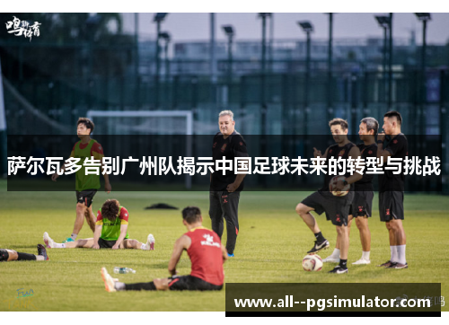 萨尔瓦多告别广州队揭示中国足球未来的转型与挑战 萨尔瓦多告别广州队揭示中国足球未来的转型与挑战