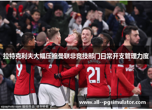 拉特克利夫大幅压缩曼联非竞技部门日常开支管理力度