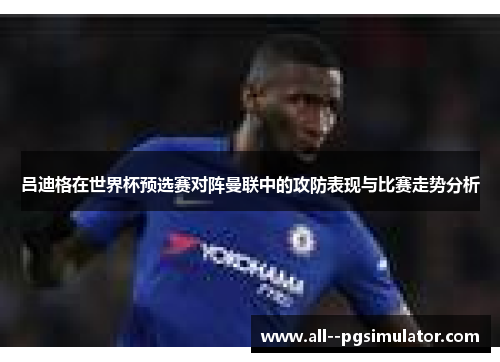 吕迪格在世界杯预选赛对阵曼联中的攻防表现与比赛走势分析