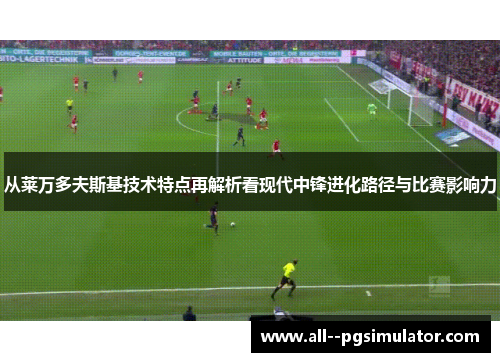 从莱万多夫斯基技术特点再解析看现代中锋进化路径与比赛影响力 从莱万多夫斯基技术特点再解析看现代中锋进化路径与比赛影响力