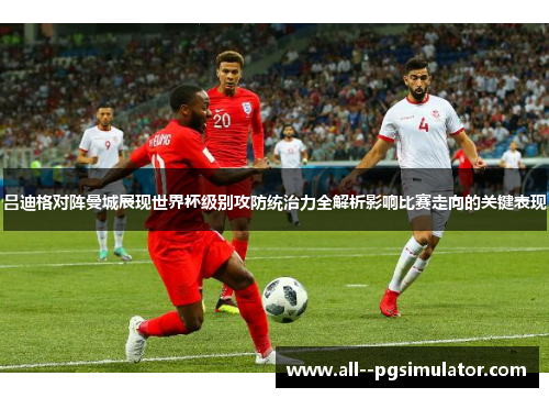 吕迪格对阵曼城展现世界杯级别攻防统治力全解析影响比赛走向的关键表现 吕迪格对阵曼城展现世界杯级别攻防统治力全解析影响比赛走向的关键表现