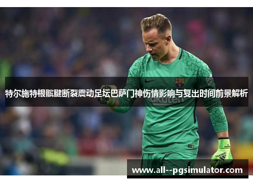 特尔施特根髌腱断裂震动足坛巴萨门神伤情影响与复出时间前景解析